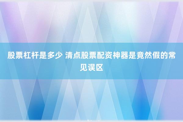 股票杠杆是多少 清点股票配资神器是竟然假的常见误区