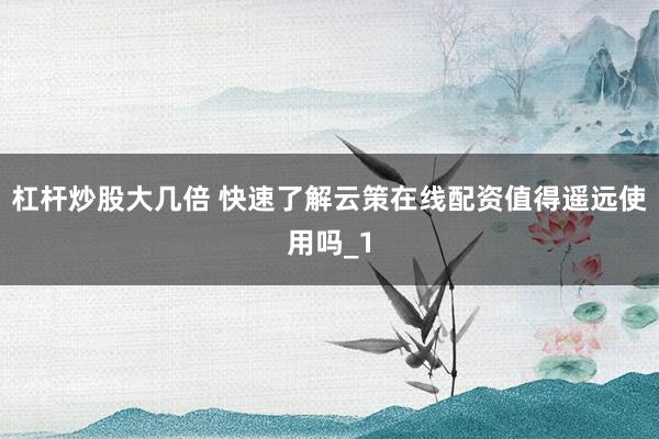 杠杆炒股大几倍 快速了解云策在线配资值得遥远使用吗_1