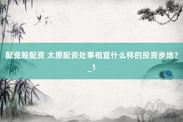 配资股配资 太原配资处事相宜什么样的投资步地？_1