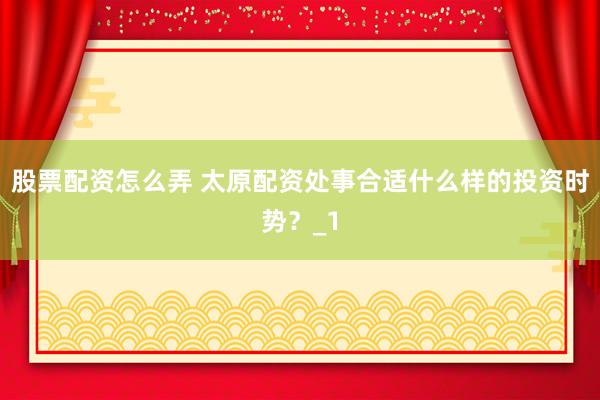 股票配资怎么弄 太原配资处事合适什么样的投资时势？_1