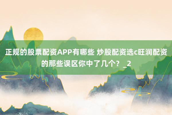 正规的股票配资APP有哪些 炒股配资选c旺润配资的那些误区你中了几个？_2