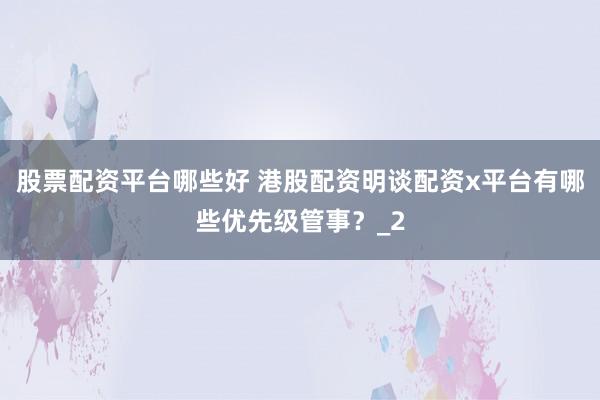 股票配资平台哪些好 港股配资明谈配资x平台有哪些优先级管事？_2