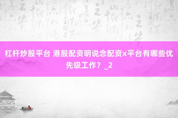 杠杆炒股平台 港股配资明说念配资x平台有哪些优先级工作？_2