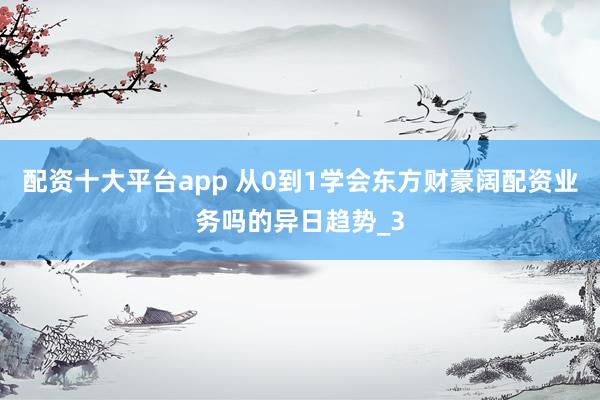 配资十大平台app 从0到1学会东方财豪阔配资业务吗的异日趋势_3