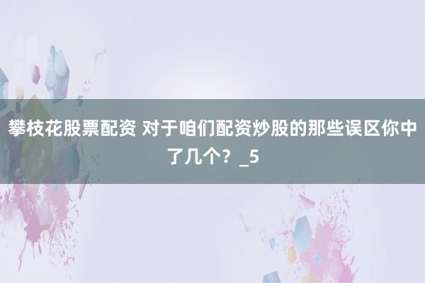 攀枝花股票配资 对于咱们配资炒股的那些误区你中了几个？_5