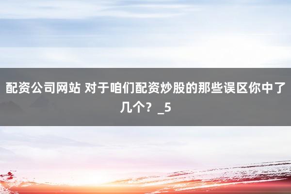 配资公司网站 对于咱们配资炒股的那些误区你中了几个？_5