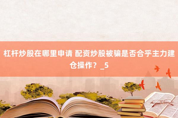 杠杆炒股在哪里申请 配资炒股被骗是否合乎主力建仓操作？_5