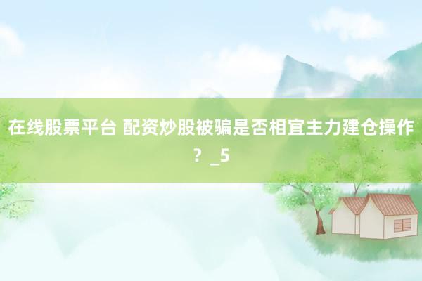 在线股票平台 配资炒股被骗是否相宜主力建仓操作？_5