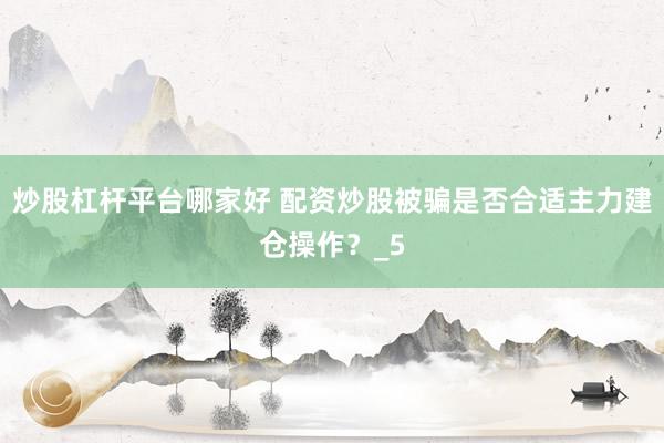 炒股杠杆平台哪家好 配资炒股被骗是否合适主力建仓操作？_5