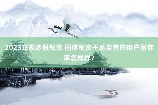 2023正规炒股配资 国信配资干系姿首的用户留存率怎样样?