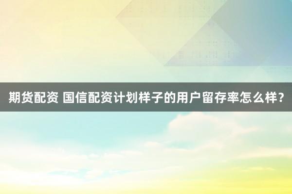 期货配资 国信配资计划样子的用户留存率怎么样?