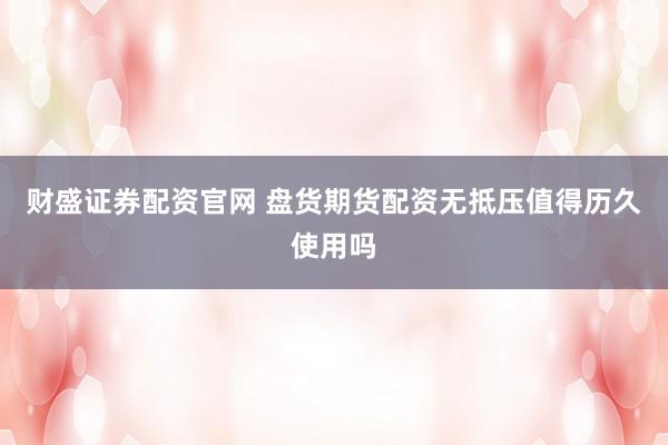 财盛证券配资官网 盘货期货配资无抵压值得历久使用吗