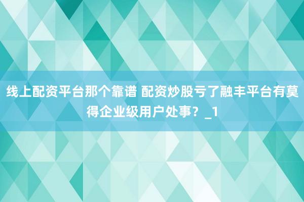 线上配资平台那个靠谱 配资炒股亏了融丰平台有莫得企业级用户处事?_1