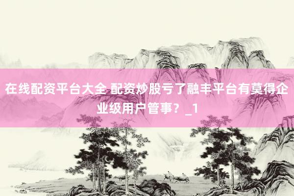 在线配资平台大全 配资炒股亏了融丰平台有莫得企业级用户管事?_1