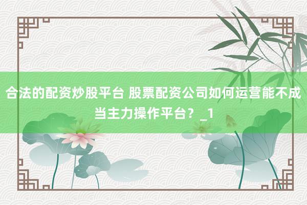 合法的配资炒股平台 股票配资公司如何运营能不成当主力操作平台?_1
