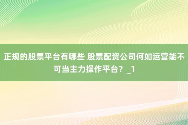 正规的股票平台有哪些 股票配资公司何如运营能不可当主力操作平台?_1