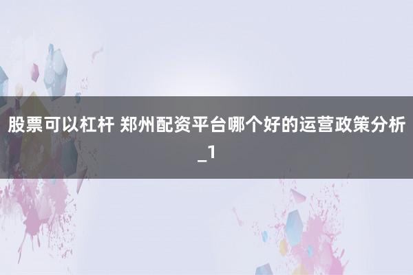 股票可以杠杆 郑州配资平台哪个好的运营政策分析_1