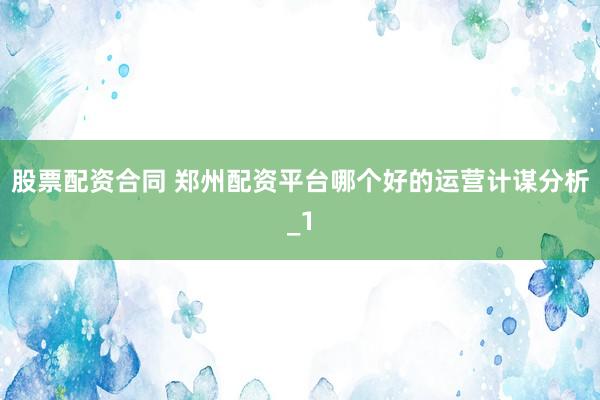 股票配资合同 郑州配资平台哪个好的运营计谋分析_1
