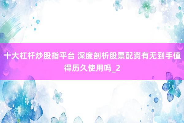 十大杠杆炒股指平台 深度剖析股票配资有无到手值得历久使用吗_2