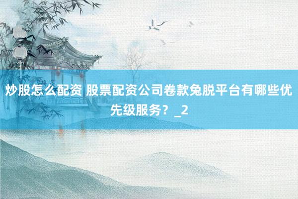 炒股怎么配资 股票配资公司卷款兔脱平台有哪些优先级服务？_2