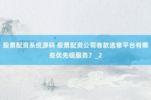 股票配资系统源码 股票配资公司卷款逃窜平台有哪些优先级服务？_2
