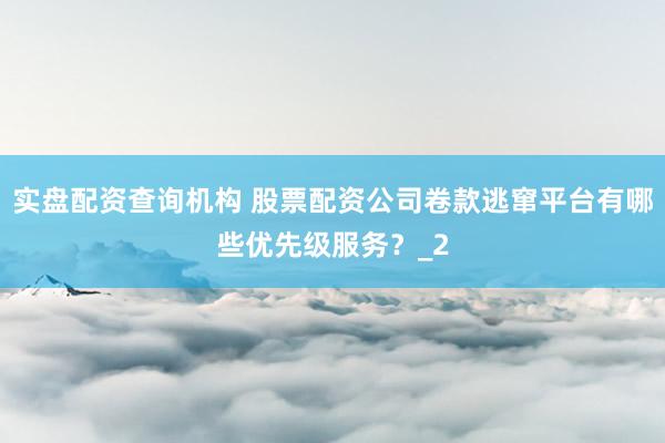 实盘配资查询机构 股票配资公司卷款逃窜平台有哪些优先级服务？_2
