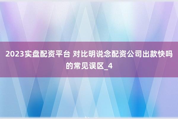 2023实盘配资平台 对比明说念配资公司出款快吗的常见误区_4