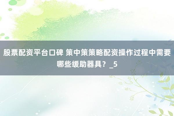 股票配资平台口碑 策中策策略配资操作过程中需要哪些缓助器具？_5