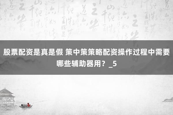 股票配资是真是假 策中策策略配资操作过程中需要哪些辅助器用？_5