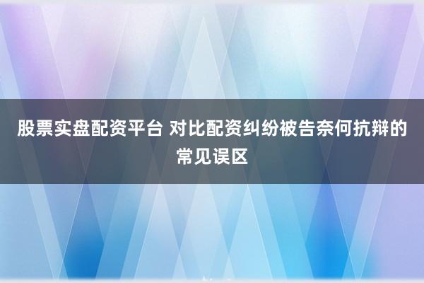 股票实盘配资平台 对比配资纠纷被告奈何抗辩的常见误区