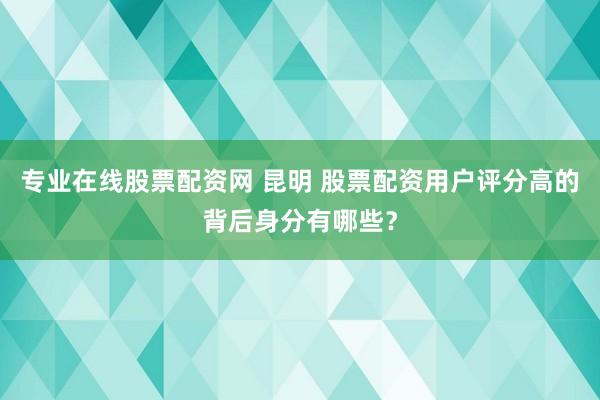 专业在线股票配资网 昆明 股票配资用户评分高的背后身分有哪些？