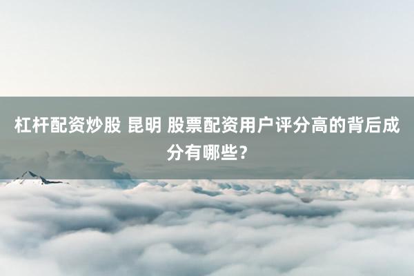 杠杆配资炒股 昆明 股票配资用户评分高的背后成分有哪些？