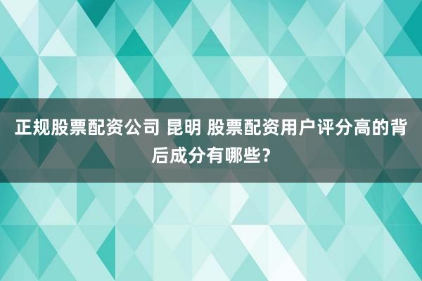 正规股票配资公司 昆明 股票配资用户评分高的背后成分有哪些？