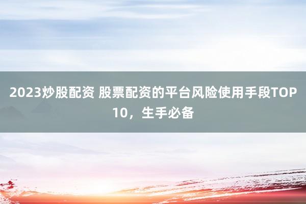 2023炒股配资 股票配资的平台风险使用手段TOP10，生手必备