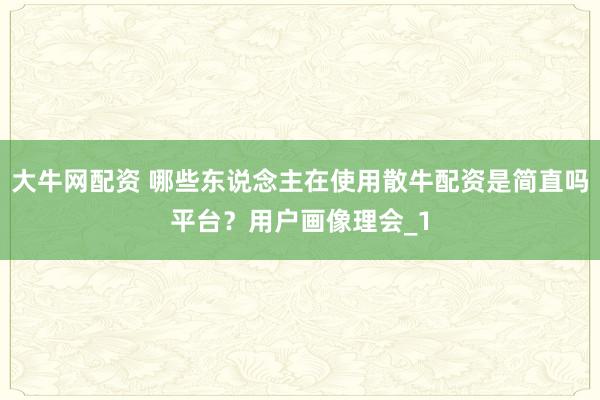 大牛网配资 哪些东说念主在使用散牛配资是简直吗平台？用户画像理会_1