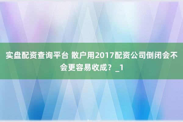 实盘配资查询平台 散户用2017配资公司倒闭会不会更容易收成？_1