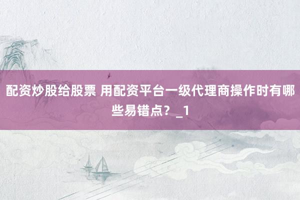 配资炒股给股票 用配资平台一级代理商操作时有哪些易错点？_1