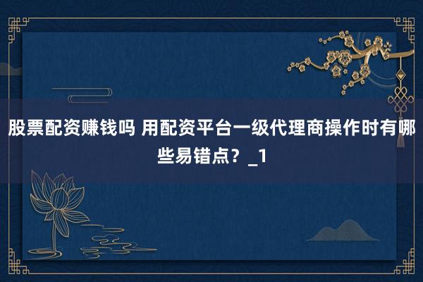 股票配资赚钱吗 用配资平台一级代理商操作时有哪些易错点？_1