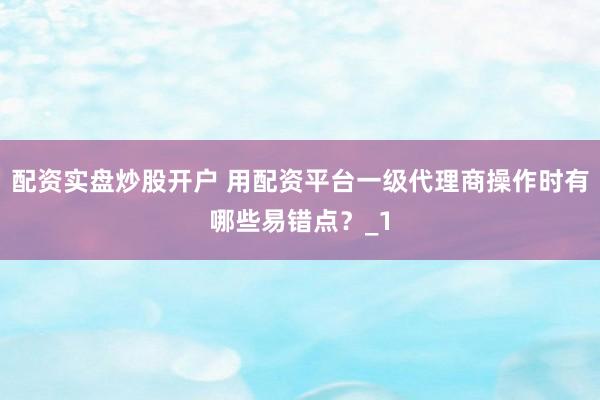 配资实盘炒股开户 用配资平台一级代理商操作时有哪些易错点？_1