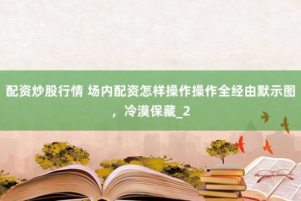配资炒股行情 场内配资怎样操作操作全经由默示图，冷漠保藏_2
