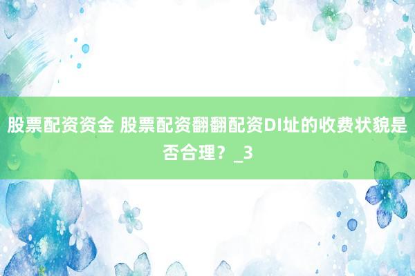 股票配资资金 股票配资翻翻配资DI址的收费状貌是否合理？_3