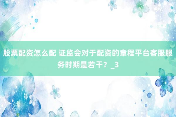 股票配资怎么配 证监会对于配资的章程平台客服服务时期是若干？_3