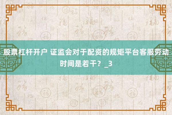 股票杠杆开户 证监会对于配资的规矩平台客服劳动时间是若干？_3