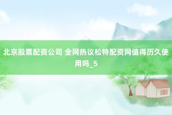 北京股票配资公司 全网热议松特配资网值得历久使用吗_5