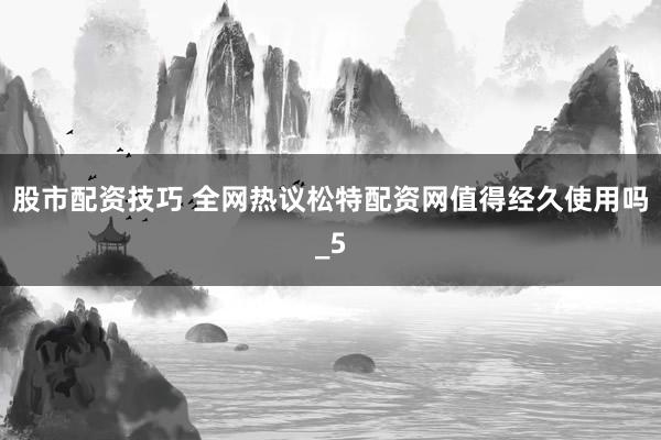 股市配资技巧 全网热议松特配资网值得经久使用吗_5