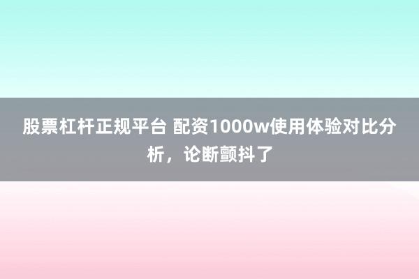 股票杠杆正规平台 配资1000w使用体验对比分析，论断颤抖了