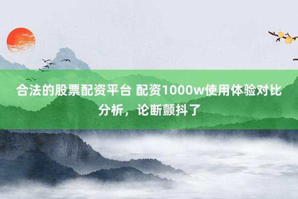 合法的股票配资平台 配资1000w使用体验对比分析，论断颤抖了