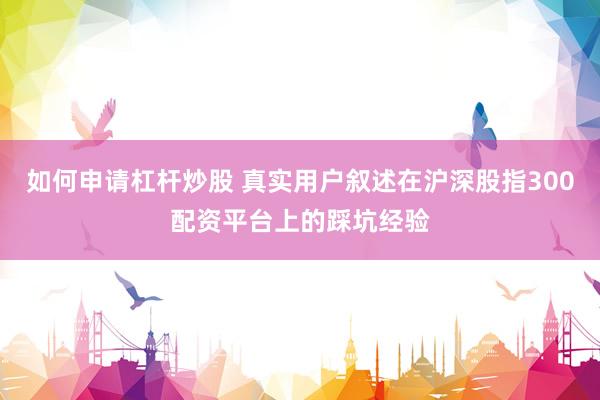 如何申请杠杆炒股 真实用户叙述在沪深股指300配资平台上的踩坑经验