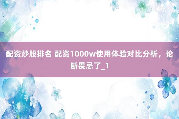 配资炒股排名 配资1000w使用体验对比分析，论断畏忌了_1