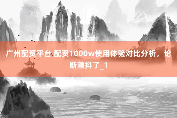广州配资平台 配资1000w使用体验对比分析，论断颤抖了_1